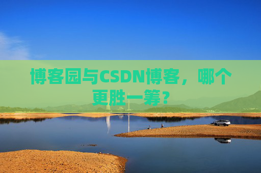博客园与CSDN博客，哪个更胜一筹？